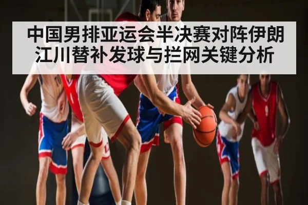 中国男排亚运会半决赛对阵伊朗 江川替补发球与拦网关键分析
